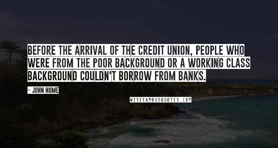 John Hume Quotes: Before the arrival of the Credit Union, people who were from the poor background or a working class background couldn't borrow from banks.