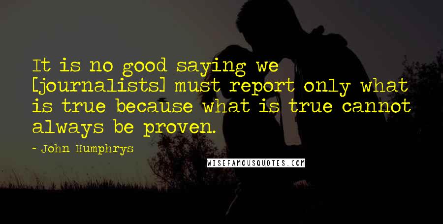 John Humphrys Quotes: It is no good saying we [journalists] must report only what is true because what is true cannot always be proven.
