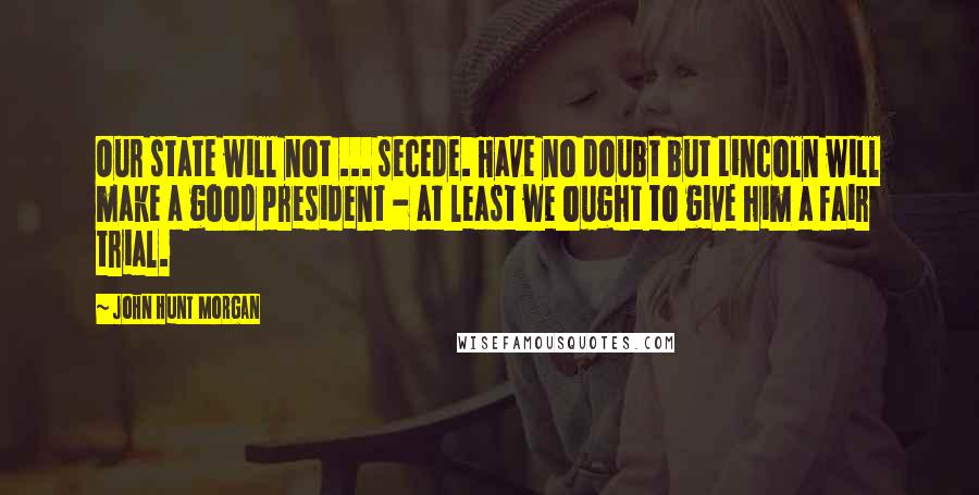 John Hunt Morgan Quotes: Our state will not ... secede. Have no doubt but Lincoln will make a good president - at least we ought to give him a fair trial.