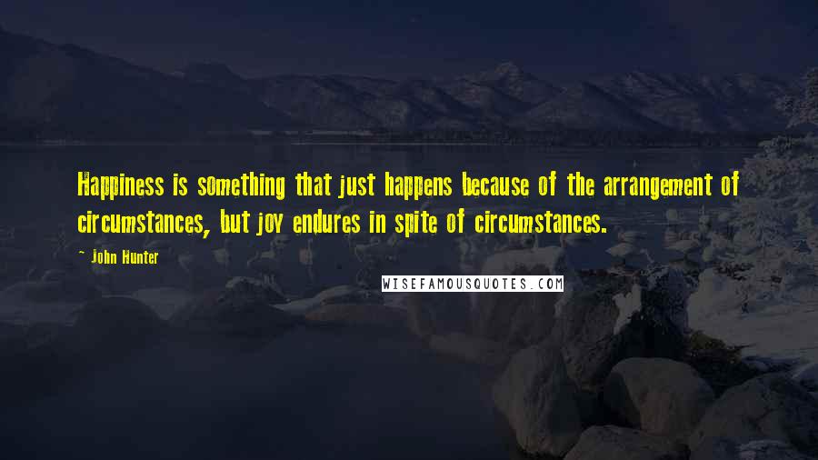 John Hunter Quotes: Happiness is something that just happens because of the arrangement of circumstances, but joy endures in spite of circumstances.