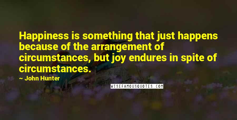 John Hunter Quotes: Happiness is something that just happens because of the arrangement of circumstances, but joy endures in spite of circumstances.