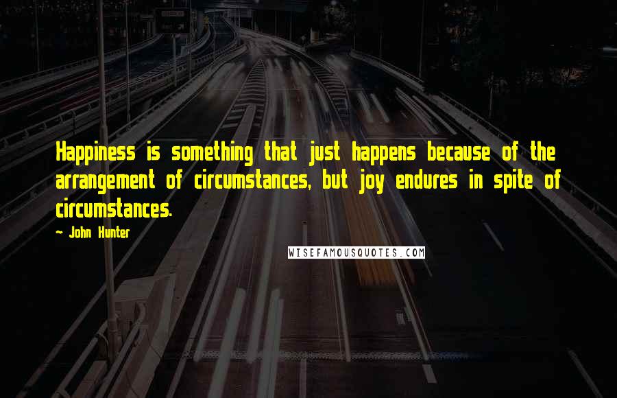 John Hunter Quotes: Happiness is something that just happens because of the arrangement of circumstances, but joy endures in spite of circumstances.