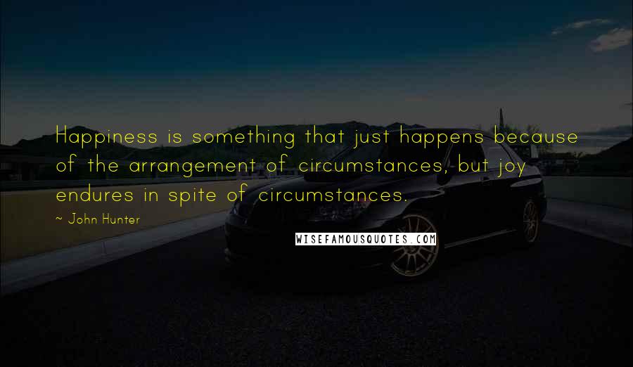 John Hunter Quotes: Happiness is something that just happens because of the arrangement of circumstances, but joy endures in spite of circumstances.