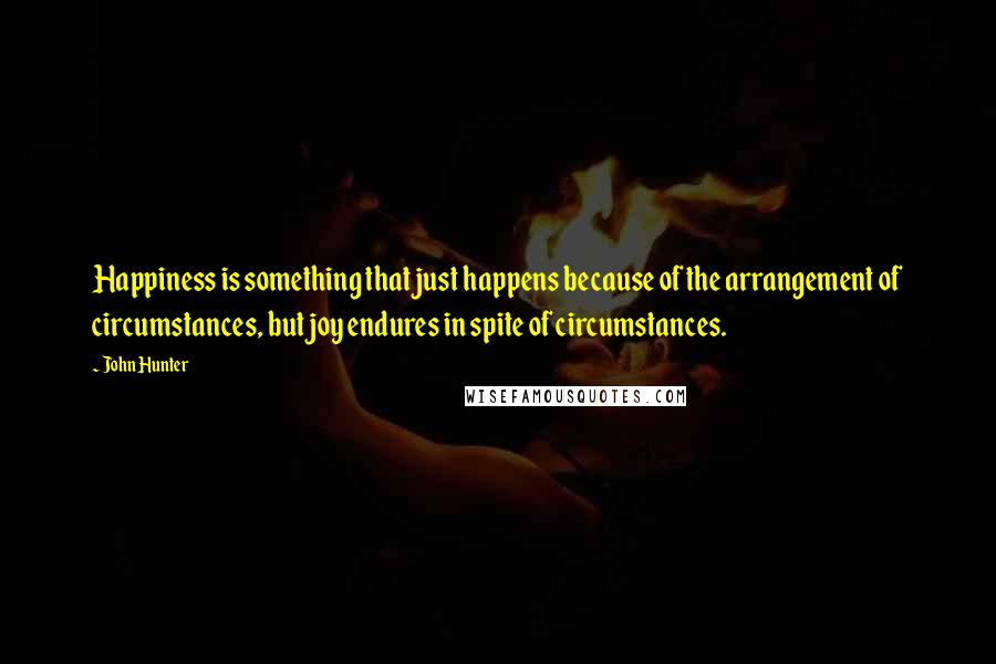 John Hunter Quotes: Happiness is something that just happens because of the arrangement of circumstances, but joy endures in spite of circumstances.