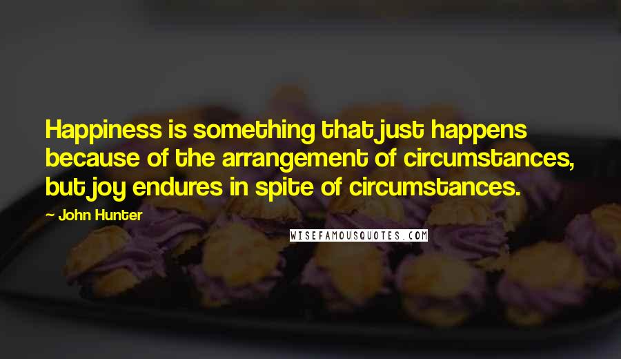 John Hunter Quotes: Happiness is something that just happens because of the arrangement of circumstances, but joy endures in spite of circumstances.