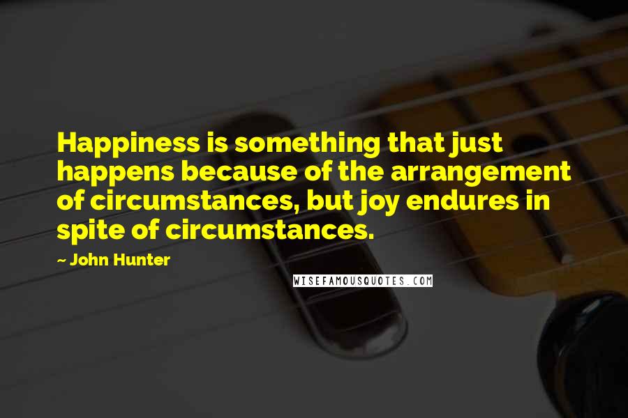 John Hunter Quotes: Happiness is something that just happens because of the arrangement of circumstances, but joy endures in spite of circumstances.