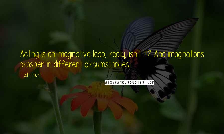 John Hurt Quotes: Acting is an imaginative leap, really, isn't it? And imaginations prosper in different circumstances.