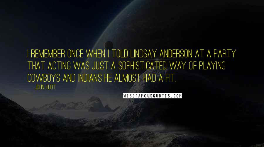 John Hurt Quotes: I remember once when I told Lindsay Anderson at a party that acting was just a sophisticated way of playing cowboys and Indians he almost had a fit.