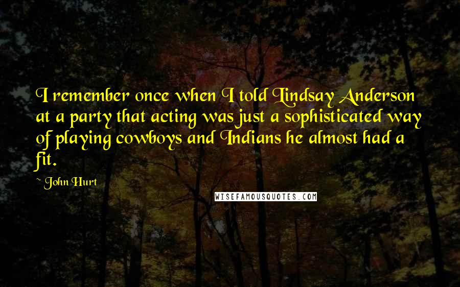 John Hurt Quotes: I remember once when I told Lindsay Anderson at a party that acting was just a sophisticated way of playing cowboys and Indians he almost had a fit.