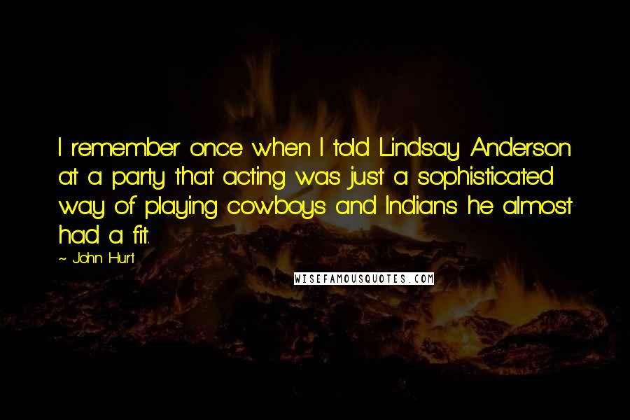 John Hurt Quotes: I remember once when I told Lindsay Anderson at a party that acting was just a sophisticated way of playing cowboys and Indians he almost had a fit.