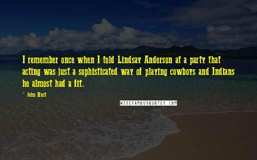 John Hurt Quotes: I remember once when I told Lindsay Anderson at a party that acting was just a sophisticated way of playing cowboys and Indians he almost had a fit.