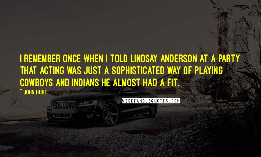 John Hurt Quotes: I remember once when I told Lindsay Anderson at a party that acting was just a sophisticated way of playing cowboys and Indians he almost had a fit.