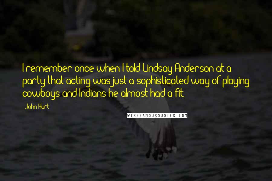 John Hurt Quotes: I remember once when I told Lindsay Anderson at a party that acting was just a sophisticated way of playing cowboys and Indians he almost had a fit.
