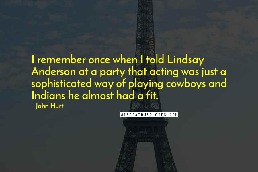 John Hurt Quotes: I remember once when I told Lindsay Anderson at a party that acting was just a sophisticated way of playing cowboys and Indians he almost had a fit.
