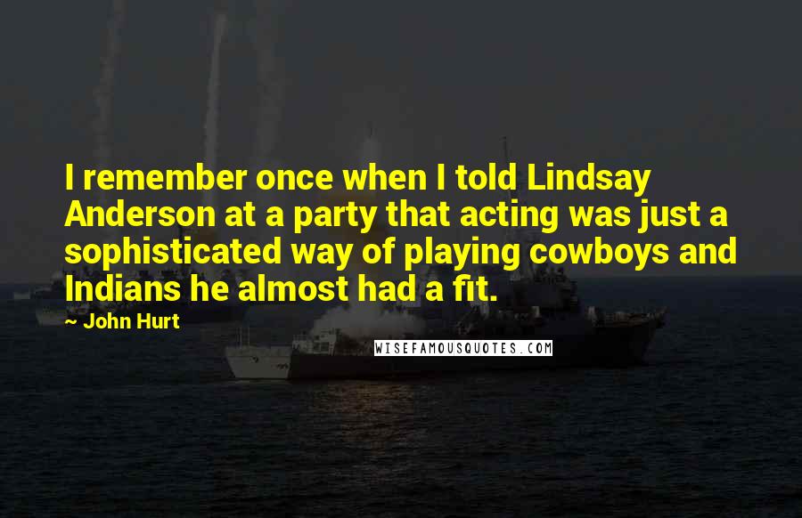 John Hurt Quotes: I remember once when I told Lindsay Anderson at a party that acting was just a sophisticated way of playing cowboys and Indians he almost had a fit.