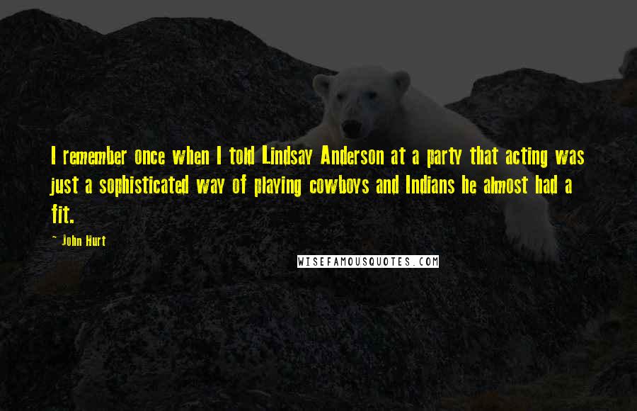 John Hurt Quotes: I remember once when I told Lindsay Anderson at a party that acting was just a sophisticated way of playing cowboys and Indians he almost had a fit.