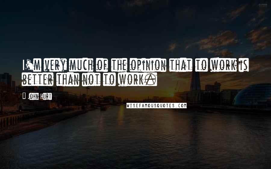 John Hurt Quotes: I'm very much of the opinion that to work is better than not to work.