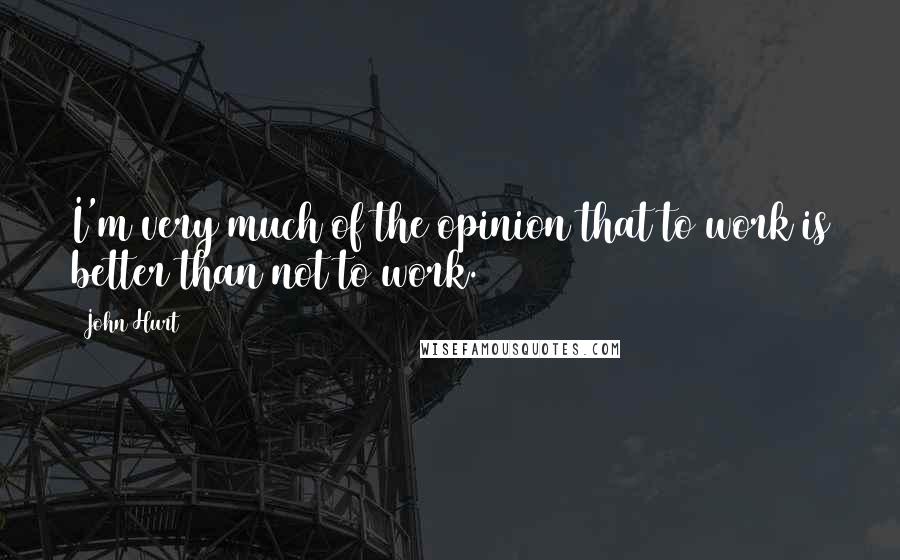 John Hurt Quotes: I'm very much of the opinion that to work is better than not to work.