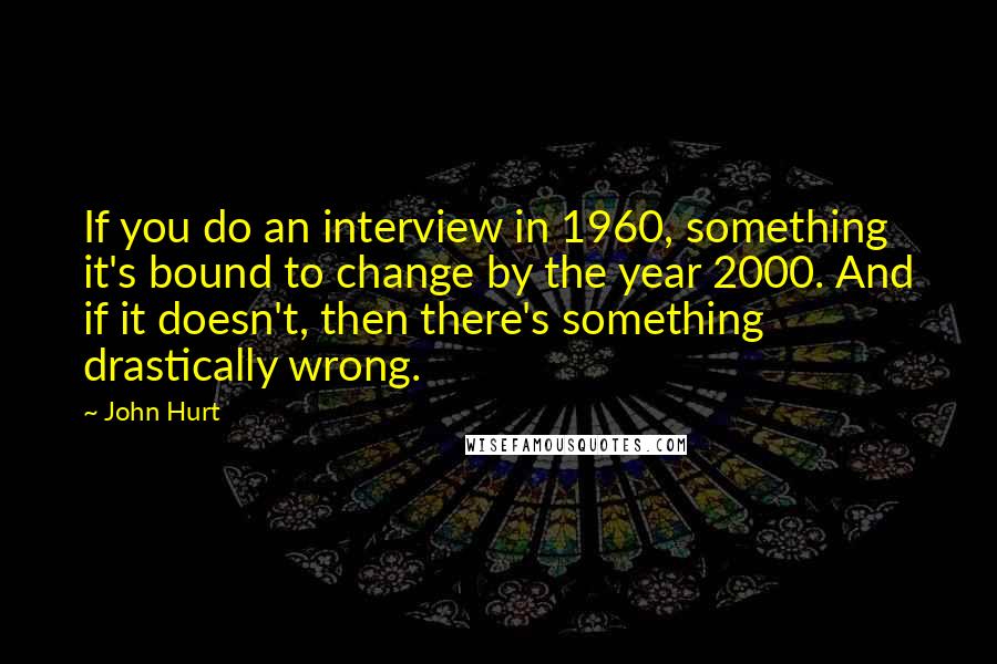 John Hurt Quotes: If you do an interview in 1960, something it's bound to change by the year 2000. And if it doesn't, then there's something drastically wrong.