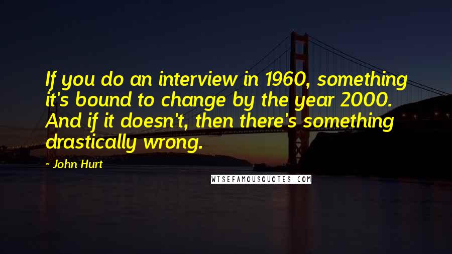 John Hurt Quotes: If you do an interview in 1960, something it's bound to change by the year 2000. And if it doesn't, then there's something drastically wrong.