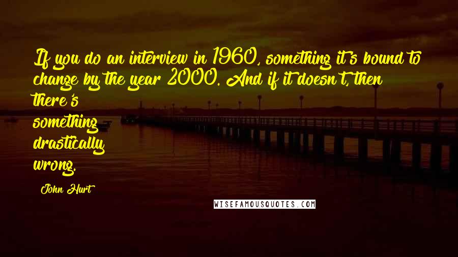 John Hurt Quotes: If you do an interview in 1960, something it's bound to change by the year 2000. And if it doesn't, then there's something drastically wrong.