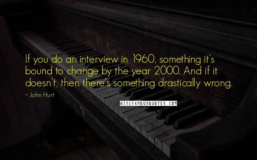 John Hurt Quotes: If you do an interview in 1960, something it's bound to change by the year 2000. And if it doesn't, then there's something drastically wrong.