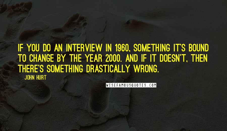 John Hurt Quotes: If you do an interview in 1960, something it's bound to change by the year 2000. And if it doesn't, then there's something drastically wrong.