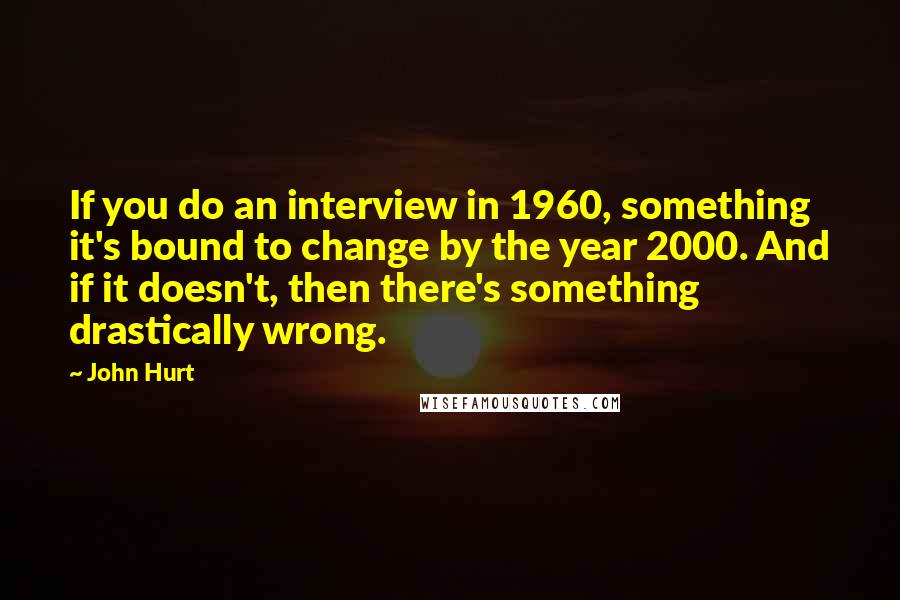 John Hurt Quotes: If you do an interview in 1960, something it's bound to change by the year 2000. And if it doesn't, then there's something drastically wrong.