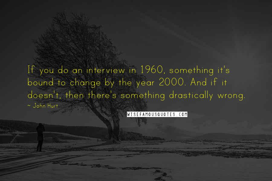 John Hurt Quotes: If you do an interview in 1960, something it's bound to change by the year 2000. And if it doesn't, then there's something drastically wrong.