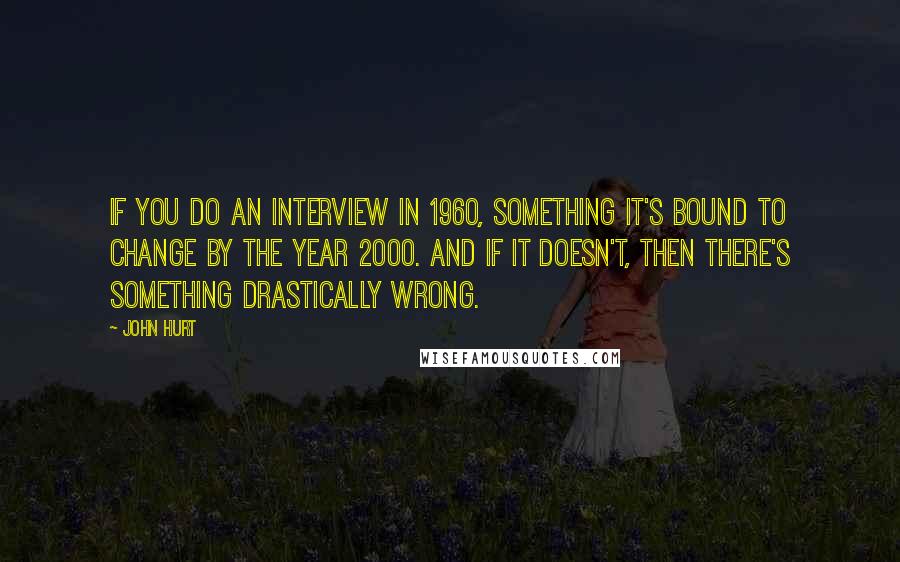 John Hurt Quotes: If you do an interview in 1960, something it's bound to change by the year 2000. And if it doesn't, then there's something drastically wrong.