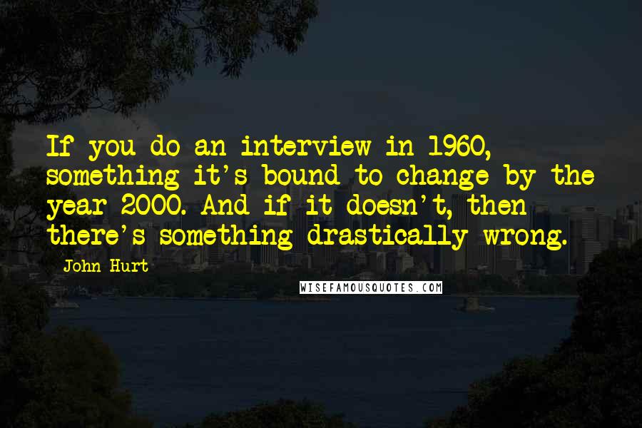 John Hurt Quotes: If you do an interview in 1960, something it's bound to change by the year 2000. And if it doesn't, then there's something drastically wrong.