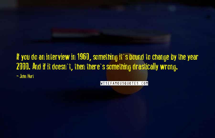 John Hurt Quotes: If you do an interview in 1960, something it's bound to change by the year 2000. And if it doesn't, then there's something drastically wrong.