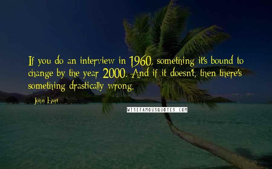 John Hurt Quotes: If you do an interview in 1960, something it's bound to change by the year 2000. And if it doesn't, then there's something drastically wrong.