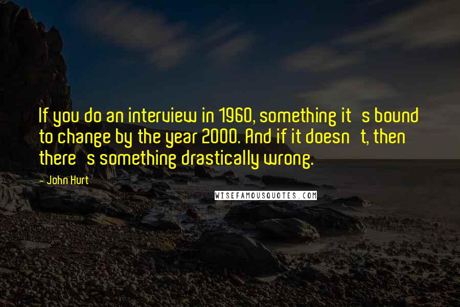 John Hurt Quotes: If you do an interview in 1960, something it's bound to change by the year 2000. And if it doesn't, then there's something drastically wrong.