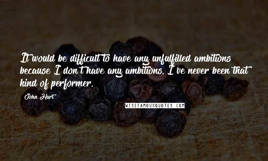 John Hurt Quotes: It would be difficult to have any unfulfilled ambitions because I don't have any ambitions. I've never been that kind of performer.