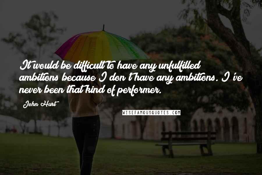 John Hurt Quotes: It would be difficult to have any unfulfilled ambitions because I don't have any ambitions. I've never been that kind of performer.