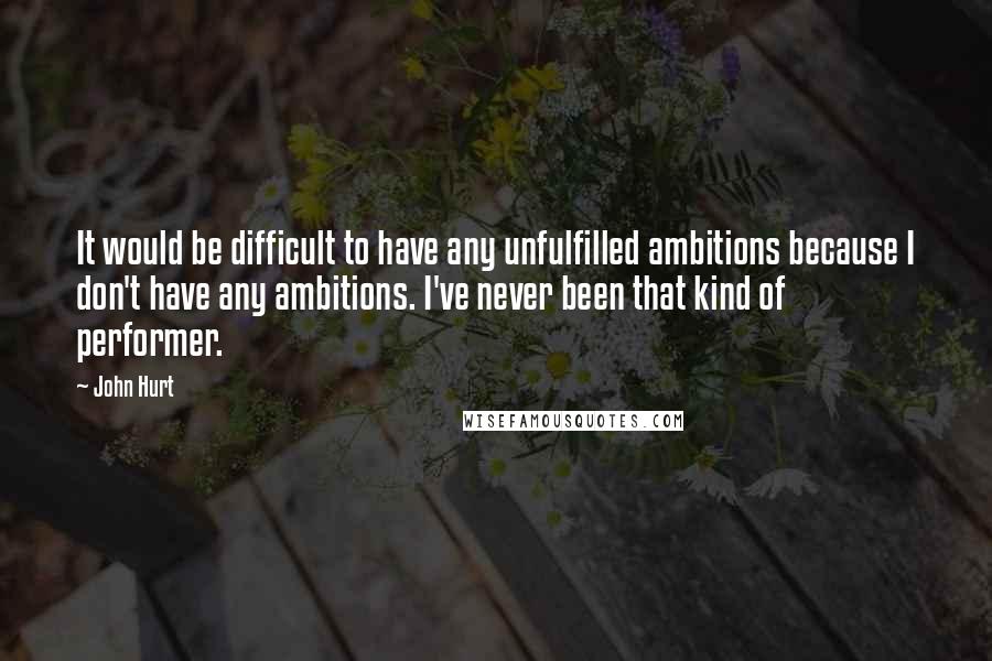 John Hurt Quotes: It would be difficult to have any unfulfilled ambitions because I don't have any ambitions. I've never been that kind of performer.