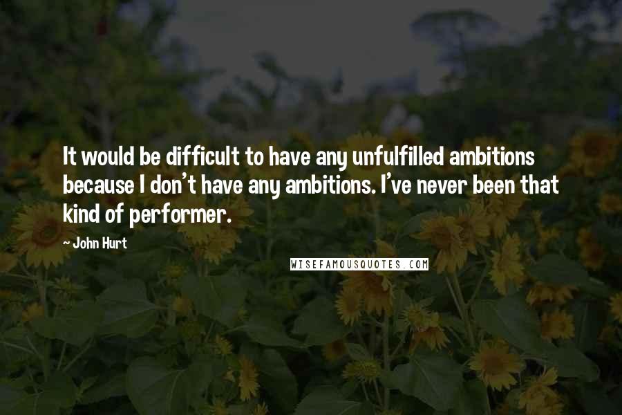 John Hurt Quotes: It would be difficult to have any unfulfilled ambitions because I don't have any ambitions. I've never been that kind of performer.