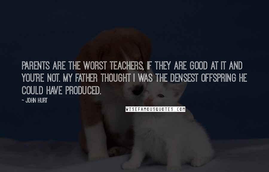 John Hurt Quotes: Parents are the worst teachers, if they are good at it and you're not. My father thought I was the densest offspring he could have produced.