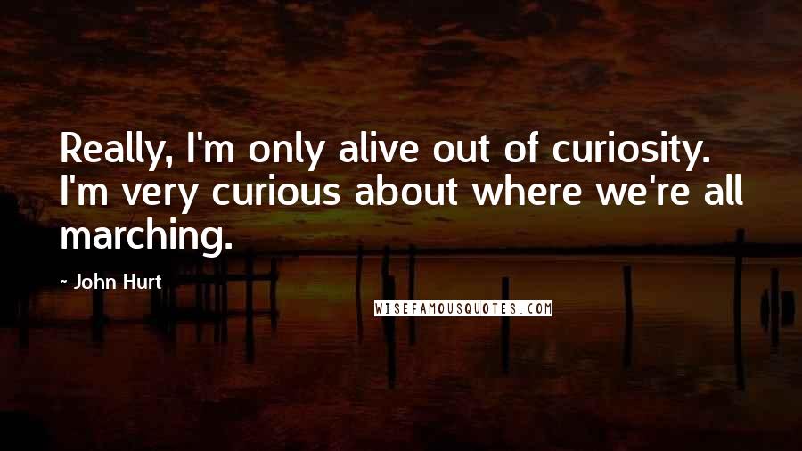 John Hurt Quotes: Really, I'm only alive out of curiosity. I'm very curious about where we're all marching.