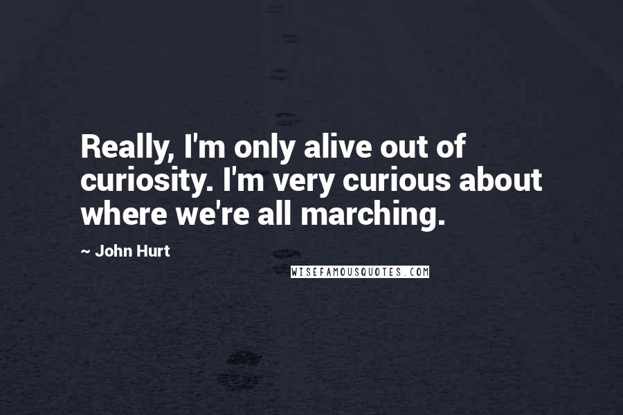 John Hurt Quotes: Really, I'm only alive out of curiosity. I'm very curious about where we're all marching.