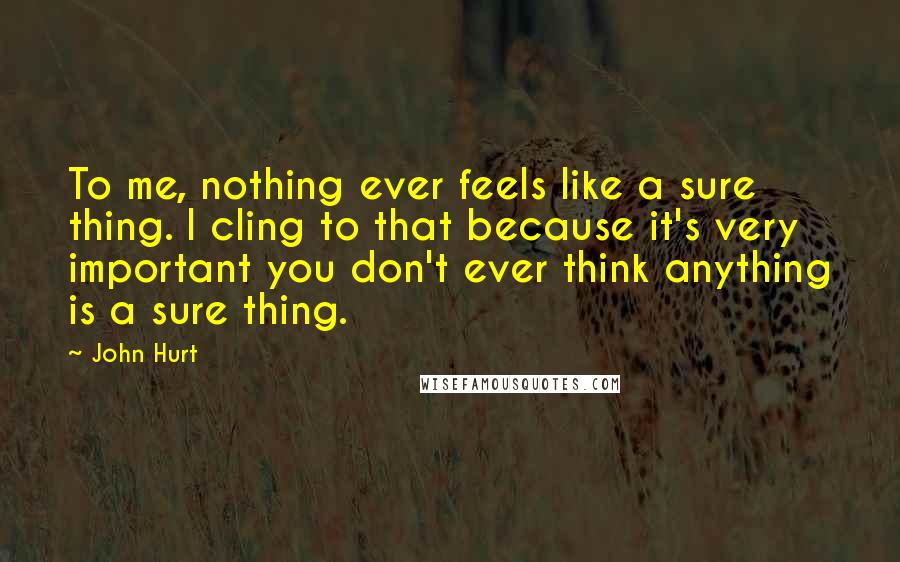 John Hurt Quotes: To me, nothing ever feels like a sure thing. I cling to that because it's very important you don't ever think anything is a sure thing.