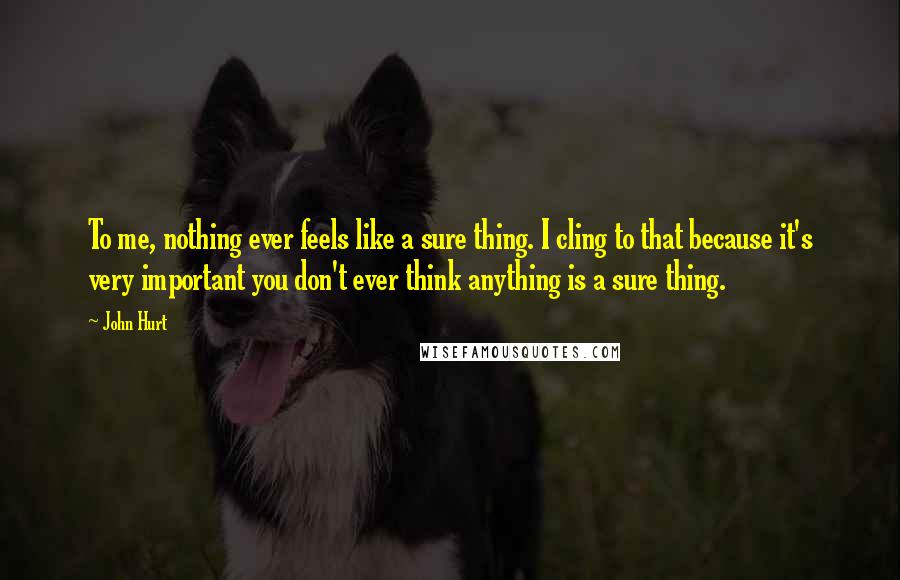 John Hurt Quotes: To me, nothing ever feels like a sure thing. I cling to that because it's very important you don't ever think anything is a sure thing.