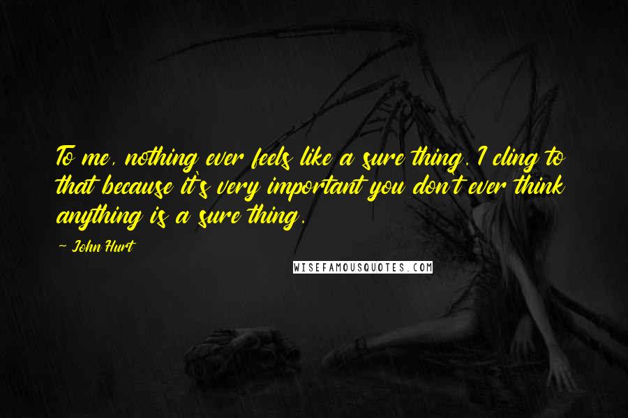 John Hurt Quotes: To me, nothing ever feels like a sure thing. I cling to that because it's very important you don't ever think anything is a sure thing.