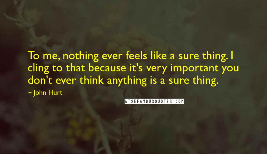 John Hurt Quotes: To me, nothing ever feels like a sure thing. I cling to that because it's very important you don't ever think anything is a sure thing.