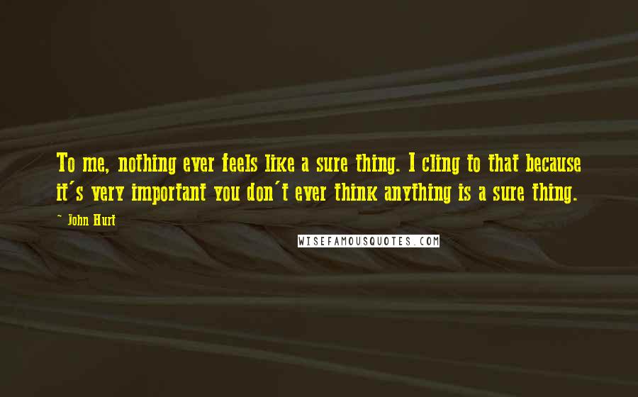 John Hurt Quotes: To me, nothing ever feels like a sure thing. I cling to that because it's very important you don't ever think anything is a sure thing.