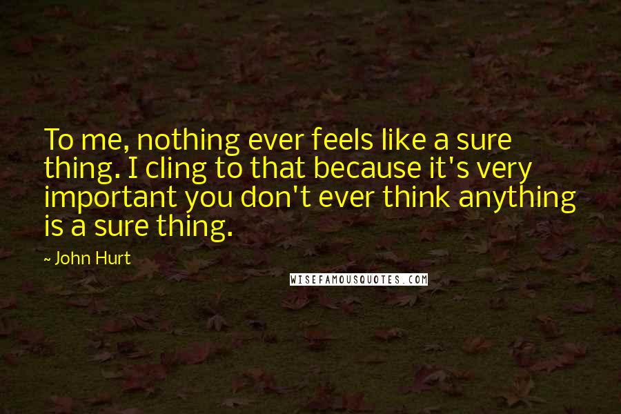 John Hurt Quotes: To me, nothing ever feels like a sure thing. I cling to that because it's very important you don't ever think anything is a sure thing.