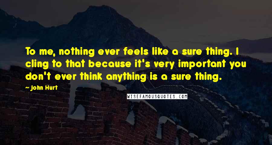 John Hurt Quotes: To me, nothing ever feels like a sure thing. I cling to that because it's very important you don't ever think anything is a sure thing.