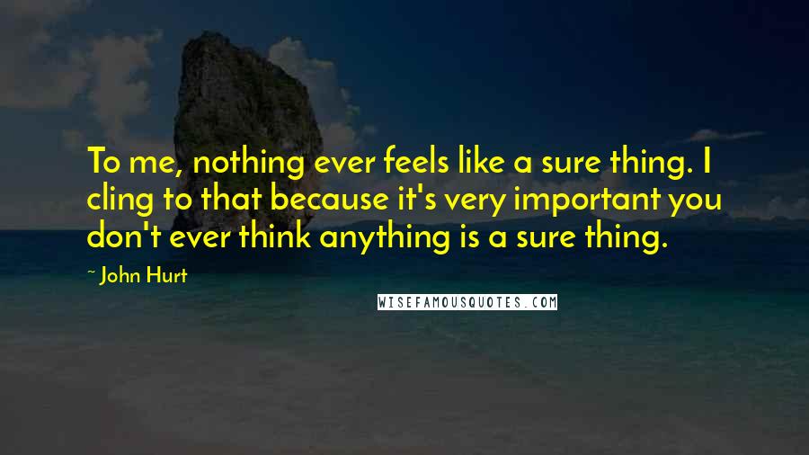 John Hurt Quotes: To me, nothing ever feels like a sure thing. I cling to that because it's very important you don't ever think anything is a sure thing.