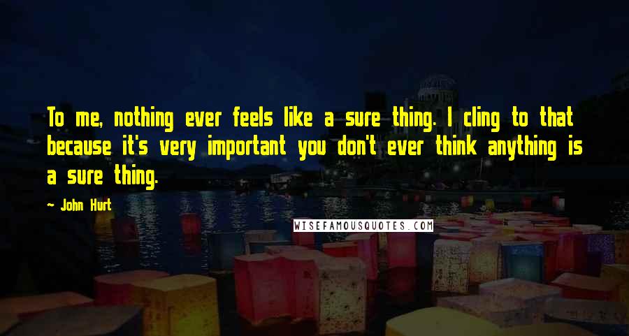 John Hurt Quotes: To me, nothing ever feels like a sure thing. I cling to that because it's very important you don't ever think anything is a sure thing.